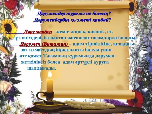 Дәрумендер туралы не білесің? Дәрумендердің қызметі қандай?    Дәрумендер  - жеміс-жидек, көкөніс, ет,  сүт өнімдері, балықтан жасалған тағамдарда болады.  Дәрумен (Витамин) – адам тіршілігіне, ағзадағы  зат алмасудың бірқалыпты болуы үшін  өте қажет.Тағамның құрамында дәрумен  жеткіліксіз болса адам әртүрлі ауруға  шалдығады.