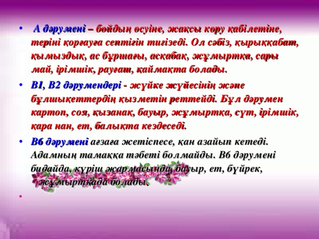 A дәрумені – бойдың өсуіне, жақсы көру қабілетіне, теріні қорғауға септігін тигізеді. Ол сәбіз, қырыққабат, қымыздық, ас бұршағы, асқабақ, жұмыртқа, сары май, ірімшік, рауғаш, қаймақта болады. B1, B2 дәрумендері - жүйке жүйесінің және бұлшықеттердің қызметін реттейді. Бұл дәрумен картоп, соя, қызанақ, бауыр, жұмыртқа, сүт, ірімшік, қара нан, ет, балықта кездеседі. В6 дәрумені ағзаға жетіспесе, қан азайып кетеді. Адамның тамаққа тәбеті болмайды. В6 дәрумені бидайда, күріш жармасында, бауыр, ет, бүйрек, жұмыртқада болады .