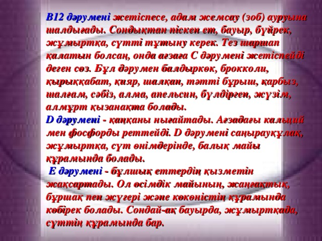 В12 дәрумені жетіспесе, адам жемсау (зоб) ауруына шалдығады. Сондықтан піскен ет, бауыр, бүйрек, жұмыртқа, сүтті тұтыну керек. Тез шаршап қалатын болсаң, онда ағзаға С дәрумені жетіспейді деген сөз. Бұл дәрумен балдыркөк, брокколи, қырыққабат, қияр, шалқан, тәтті бұрыш, қарбыз, шалғам, сәбіз, алма, апельсин, бүлдірген, жүзім, алмұрт қызанақта болады. D дәрумені -  қаңқаны нығайтады. Ағзадағы кальций мен фосфорды реттейді. D дәрумені саңырауқұлақ, жұмыртқа, сүт өнімдерінде, балық майы құрамында болады.  Е дәрумені - бұлшық еттердің қызметін жақсартады. Ол өсімдік майының, жаңғақтық, бұршақ пен жүгері және көкөністің құрамында көбірек болады. Сондай-ақ бауырда, жұмыртқада, сүттің құрамында бар.