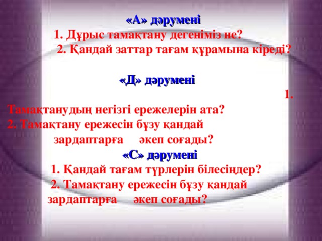 «А» дәрумені  1. Дұрыс тамақтану дегеніміз не?  2. Қандай заттар тағам құрамына кіреді?  «Д» дәрумені  1. Тамақтанудың негізгі ережелерін ата?  2. Тамақтану ережесін бұзу қандай  зардаптарға әкеп соғады?  «С» дәрумені   1. Қандай тағам түрлерін білесіңдер?  2. Тамақтану ережесін бұзу қандай  зардаптарға әкеп соғады?