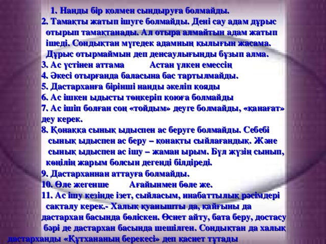 1. Нанды бір қолмен сындыруға болмайды.  2. Тамақты жатып ішуге болмайды. Дені сау адам дұрыс  отырып тамақтанады. Ал отыра алмайтын адам жатып  ішеді. Сондықтан мүгедек адамның қылығын жасама.  Дұрыс отырмаймын деп денсаулығыңды бұзып алма.  3. Ас үстінен аттама Астан үлкен емессің  4. Әкесі отырғанда баласына бас тартылмайды.  5. Дастарханға бірінші нанды әкеліп қояды  6. Ас ішкен ыдысты төңкеріп қоюға болмайды  7. Ас ішіп болған соң «тойдым» деуге болмайды, «қанағат»  деу керек.  8. Қонаққа сынық ыдыспен ас беруге болмайды. Себебі  сынық ыдыспен ас беру – қонақты сыйлағандық. Және  сынық ыдыспен ас ішу – жаман ырым. Бүл жүзің сынып,  көңілің жарым болсын дегенді білдіреді.  9. Дастарханнан аттауға болмайды.  10. Өле жегенше Ағайынмен бөле же.  11. Ас ішу кезінде ізет, сыйласым, инабаттылық рәсімдері  сақталу керек.- Халық қуанышты да, қайғыны да  дастархан басында бөліскен. Өсиет айту, бата беру, достасу  бәрі де дастархан басында шешілген. Сондықтан да халық дастарханды «Құтхананың берекесі» деп қасиет тұтады