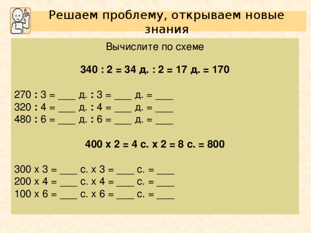 Решаем проблему, открываем новые знания Вычислите по схеме 340 : 2 = 34 д. : 2 = 17 д. = 170  270 : 3 = ___ д. : 3 = ___ д. = ___ 320 : 4 = ___ д. : 4 = ___ д. = ___ 480 : 6 = ___ д. : 6 = ___ д. = ___ 400 х 2 = 4 с. х 2 = 8 с. = 800  300 х 3 = ___ с. х 3 = ___ с. = ___ 200 х 4 = ___ с. х 4 = ___ с. = ___ 100 х 6 = ___ с. х 6 = ___ с. = ___