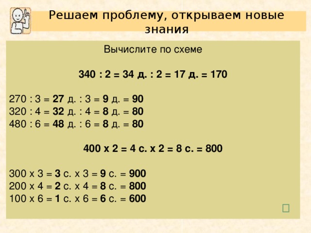 Решаем проблему, открываем новые знания Вычислите по схеме 340 : 2 = 34 д. : 2 = 17 д. = 170  270 : 3 = 27 д. : 3 = 9 д. = 90 320 : 4 = 32 д. : 4 = 8 д. = 80 480 : 6 = 48 д. : 6 = 8 д. = 80  400 х 2 = 4 с. х 2 = 8 с. = 800  300 х 3 = 3 с. х 3 = 9 с. = 900 200 х 4 = 2 с. х 4 = 8 с. = 800 100 х 6 = 1 с. х 6 = 6 с. = 600