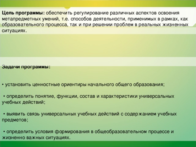 Цель программы: обеспечить регулирование различных аспектов освоения метапредметных умений, т.е. способов деятельности, применимых в рамках, как образовательного процесса, так и при решении проблем в реальных жизненных ситуациях.  Задачи программы:  • установить ценностные ориентиры начального общего образования; • определить понятие, функции, состав и характеристики универсальных учебных действий; • выявить связь универсальных учебных действий с содержанием учебных предметов; • определить условия формирования в общеобразовательном процессе и жизненно важных ситуациях.