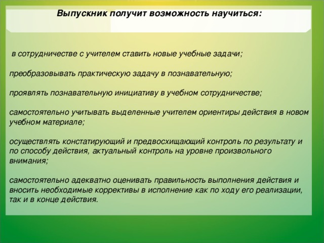 Выпускник получит возможность научиться:     в сотрудничестве с учителем ставить новые учебные задачи;  преобразовывать практическую задачу в познавательную;  проявлять познавательную инициативу в учебном сотрудничестве;  самостоятельно учитывать выделенные учителем ориентиры действия в новом учебном материале;  осуществлять констатирующий и предвосхищающий контроль по результату и по способу действия, актуальный контроль на уровне произвольного внимания;  самостоятельно адекватно оценивать правильность выполнения действия и вносить необходимые коррективы в исполнение как по ходу его реализации, так и в конце действия.