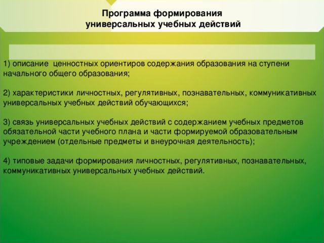 Программа формирования  универсальных учебных действий 1) описание ценностных ориентиров содержания  образования на ступени начального общего образования; 2) характеристики личностных, регулятивных,  познавательных, коммуникативных универсальных учебных  действий обучающихся; 3) связь универсальных учебных действий с содержанием  учебных предметов  обязательной части учебного плана и части формируемой образовательным учреждением (отдельные предметы и внеурочная деятельность); 4) типовые задачи формирования личностных, регулятивных, познавательных, коммуникативных универсальных учебных  действий.