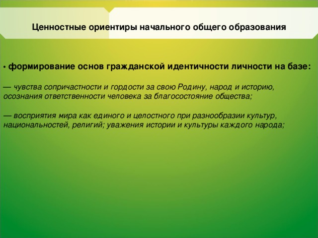 Ценностные ориентиры начального общего образования • формирование основ гражданской идентичности личности на базе:  — чувства сопричастности и гордости за свою Родину, народ и историю, осознания ответственности человека за благосостояние общества;  — восприятия мира как единого и целостного при  разнообразии культур, национальностей, религий; уважения истории и культуры каждого народа;