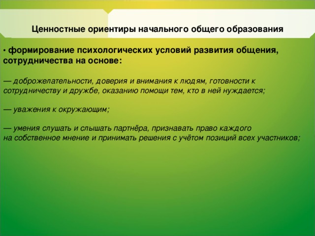 Ценностные ориентиры начального общего образования  • формирование психологических условий развития общения, сотрудничества на основе:  — доброжелательности, доверия и внимания к людям, готовности к сотрудничеству и дружбе, оказанию помощи тем, кто в ней нуждается;  — уважения к окружающим;  — умения слушать и  слышать  партнёра, признавать право каждого на  собственное мнение и принимать решения c учётом позиций всех участников;