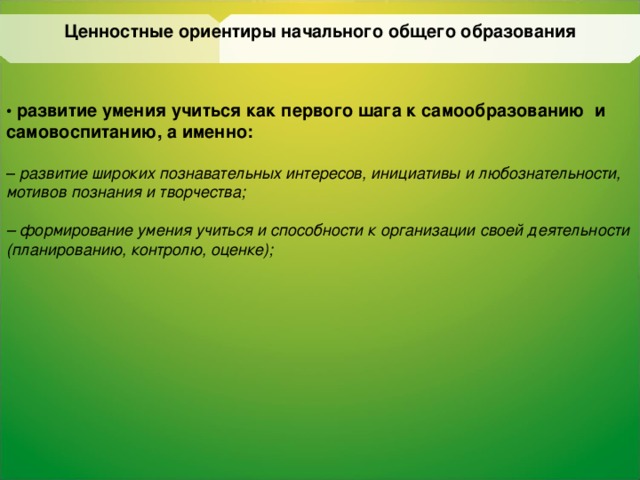 Ценностные ориентиры начального общего образования • развитие умения учиться как первого шага к  самообразованию  и самовоспитанию, а именно:  – развитие широких познавательных интересов,  инициативы и любознательности, мотивов  познания и творчества;  – формирование умения учиться и способности к  организации своей деятельности (планированию,  контролю, оценке);