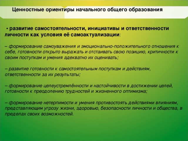 Ценностные ориентиры начального общего образования   • развитие самостоятельности, инициативы и ответственности личности как условия её самоактуализации : – формирование самоуважения и эмоционально-положительного  отношения к себе, готовности открыто выражать и отстаивать свою  позицию, критичности к своим поступкам и умения адекватно их  оценивать;  – развитие готовности к самостоятельным поступкам и действиям,  ответственности за их результаты;  – формирование целеустремлённости и настойчивости в  достижении целей, готовности к преодолению трудностей и  жизненного оптимизма;  – формирование нетерпимости и умения противостоять действиями влияниям, представляющим угрозу жизни, здоровью,  безопасности личности и общества, в  пределах своих  возможностей.