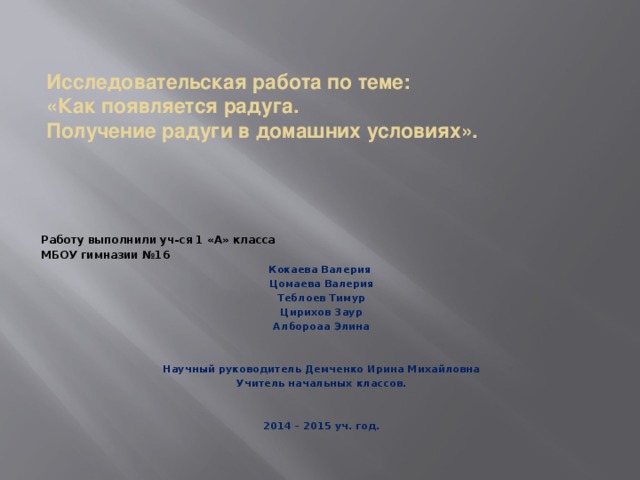 Исследовательская работа по теме:  «Как появляется радуга.  Получение радуги в домашних условиях». Работу выполнили уч-ся 1 «А» класса МБОУ гимназии №16 Кокаева Валерия Цомаева Валерия Теблоев Тимур Цирихов Заур Албороаа Элина   Научный руководитель Демченко Ирина Михайловна Учитель начальных классов.   2014 – 2015 уч. год.