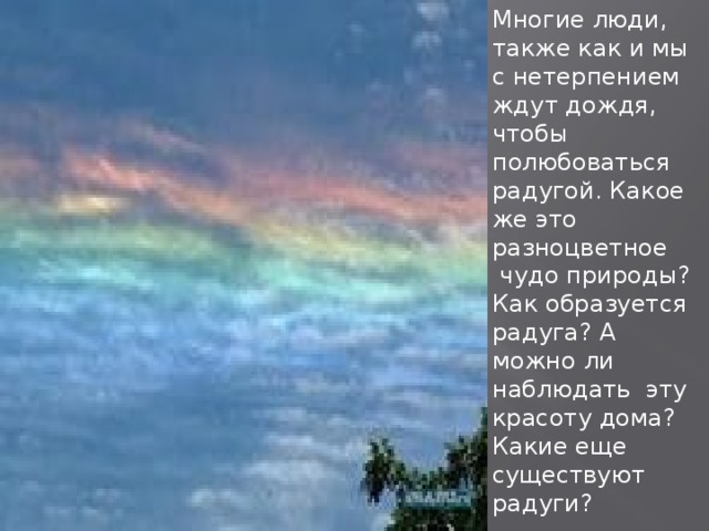 Многие люди, также как и мы с нетерпением ждут дождя, чтобы полюбоваться радугой. Какое же это разноцветное  чудо природы? Как образуется радуга? А можно ли наблюдать  эту красоту дома? Какие еще существуют радуги?