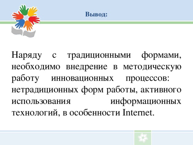 Вывод:   Наряду с традиционными формами, необходимо внедрение в методическую работу инновационных процессов: нетрадиционных форм работы, активного использования информационных технологий, в особенности Internet.