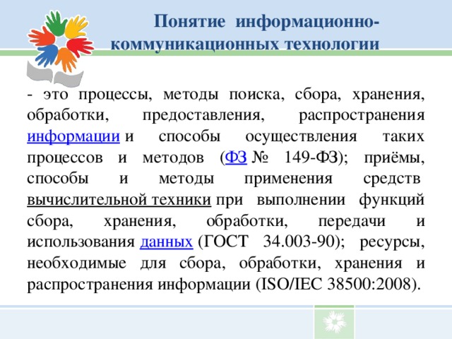 Понятие информационно-коммуникационных технологии   - это процессы, методы поиска, сбора, хранения, обработки, предоставления, распространения информации  и способы осуществления таких процессов и методов ( ФЗ  № 149-ФЗ); приёмы, способы и методы применения средств  вычислительной техники  при выполнении функций сбора, хранения, обработки, передачи и использования  данных  (ГОСТ 34.003-90); ресурсы, необходимые для сбора, обработки, хранения и распространения информации (ISO/IEC 38500:2008).