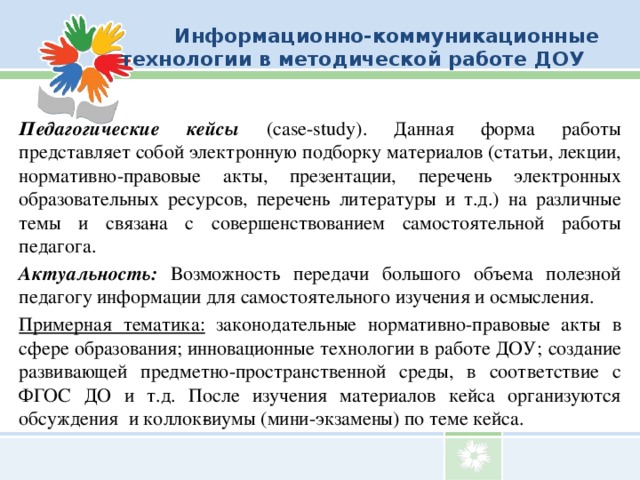 Информационно-коммуникационные технологии в методической работе ДОУ Педагогические кейсы (case-study). Данная форма работы представляет собой электронную подборку материалов (статьи, лекции,  нормативно-правовые акты, презентации, перечень электронных образовательных ресурсов, перечень литературы и т.д.)  на различные темы и связа­на с совершенствованием самостоятельной работы педагога. Актуальность: Возможность передачи большого объема полезной педагогу информации для самостоятельного изучения и осмысления. Примерная тематика: законодательные нормативно-правовые акты в сфере образования; инновационные технологии в работе ДОУ; создание развивающей предметно-пространственной среды, в соответствие с ФГОС ДО и т.д. После изучения материалов кейса организуются обсуждения и коллок­виумы (мини-экзамены) по теме кейса.