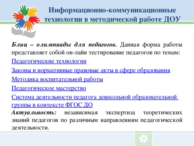 Информационно-коммуникационные технологии в методической работе ДОУ Блиц – олимпиады для педагогов. Данная форма работы представляет собой он-лайн тестирование педагогов по темам: Педагогические технологии Законы и нормативные правовые акты в сфере образования Методика воспитательной работы Педагогическое мастерство Система деятельности педагога дошкольной образовательной группы в контексте ФГОС ДО Актуальность: независимая экспертиза теоретических знаний педагогов по различным направлениям педагогической деятельности.