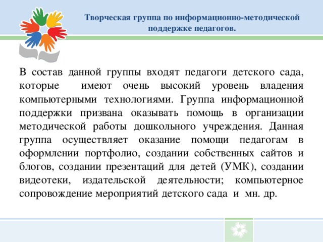 Творческая группа по информационно-методической поддержке педагогов. В состав данной группы входят педагоги детского сада, которые имеют очень высокий уровень владения компьютерными технологиями. Группа информационной поддержки призвана оказывать помощь в организации методической работы дошкольного учреждения. Данная группа осуществляет оказание помощи педагогам в оформлении портфолио, создании собственных сайтов и блогов, создании презентаций для детей (УМК), создании видеотеки, издательской деятельности; компьютерное сопровождение мероприятий детского сада и мн. др.