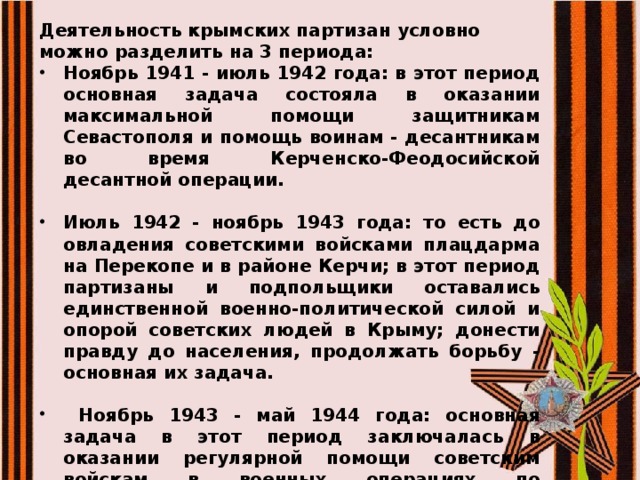 Деятельность крымских партизан условно можно разделить на 3 периода: Ноябрь 1941 - июль 1942 года: в этот период основная задача состояла в оказании максимальной помощи защитникам Севастополя и помощь воинам - десантникам во время Керченско-Феодосийской десантной операции.  Июль 1942 - ноябрь 1943 года: то есть до овладения советскими войсками плацдарма на Перекопе и в районе Керчи; в этот период партизаны и подпольщики оставались единственной военно-политической силой и опорой советских людей в Крыму; донести правду до населения, продолжать борьбу - основная их задача.   Ноябрь 1943 - май 1944 года: основная задача в этот период заключалась в оказании регулярной помощи советским войскам в военных операциях по освобождению  Крыма.