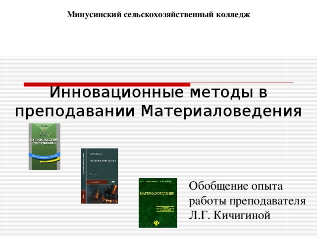 Минусинский сельскохозяйственный колледж Инновационные методы в преподавании Материаловедения Обобщение опыта работы преподавателя Л.Г. Кичигиной