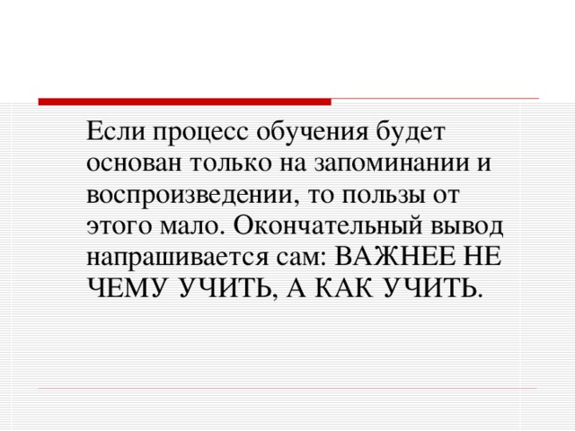 Если процесс обучения будет основан только на запоминании и воспроизведении, то пользы от этого мало. Окончательный вывод напрашивается сам: ВАЖНЕЕ НЕ ЧЕМУ УЧИТЬ, А КАК УЧИТЬ.