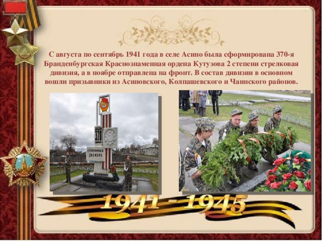 С августа по сентябрь 1941 года в селе Асино была сформирована 370-я Бранденбургская Краснознаменная ордена Кутузова 2 степени стрелковая дивизия, а в ноябре отправлена на фронт. В состав дивизии в основном вошли призывники из Асиновского, Колпашевского и Чаинского районов.