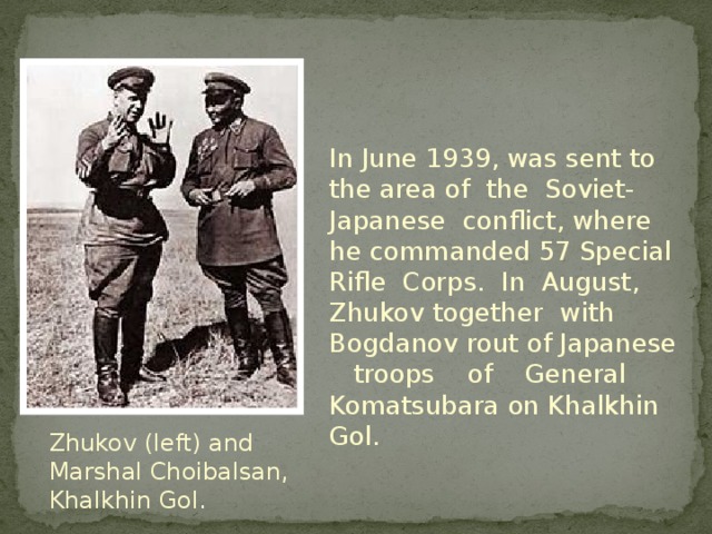 In June 1939, was sent to the area of the Soviet-Japanese conflict, where he commanded 57 Special Rifle Corps. In August, Zhukov together with Bogdanov rout of Japanese troops of General Komatsubara on Khalkhin Gol. Zhukov (left) and Marshal Choibalsan, Khalkhin Gol .