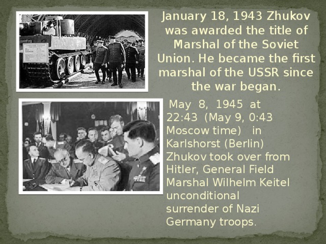 January 18, 1943 Zhukov was awarded the title of Marshal of the Soviet Union. He became the first marshal of the USSR since the war began.  May 8, 1945 at 22:43 (May 9, 0:43 Moscow time) in Karlshorst (Berlin) Zhukov took over from Hitler, General Field Marshal Wilhelm Keitel unconditional surrender of Nazi Germany troops .