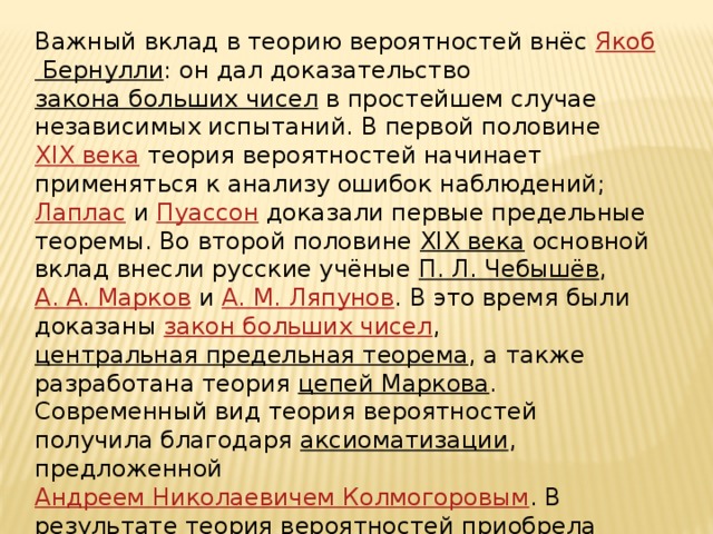 Важный вклад в теорию вероятностей внёс Якоб Бернулли : он дал доказательство закона больших чисел в простейшем случае независимых испытаний. В первой половине XIX века теория вероятностей начинает применяться к анализу ошибок наблюдений; Лаплас и Пуассон доказали первые предельные теоремы. Во второй половине XIX века основной вклад внесли русские учёные П. Л. Чебышёв , А. А. Марков и А. М. Ляпунов . В это время были доказаны закон больших чисел , центральная предельная теорема , а также разработана теория цепей Маркова . Современный вид теория вероятностей получила благодаря аксиоматизации , предложенной Андреем Николаевичем Колмогоровым . В результате теория вероятностей приобрела строгий математический вид и окончательно стала восприниматься как один из разделов математики .