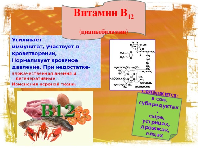 Витамин В 12 (цианкобаламин) Содержится : в сое, субпродуктах, сыре, устрицах,  дрожжах, яйцах Усиливает иммунитет, участвует в кроветворении, Нормализует кровяное давление. При недостатке- злокачественная анемия и дегенеративные Изменения нервной ткани.