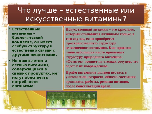 Что лучше – естественные или искусственные витамины? Искусственный витамин – это кристалл, который становится активным только в том случае, если приобретет пространственную структуру естественного витамина. Как правило лишь небольшая часть принимает структуру природного витамина. «Остаток» оседает на стенках сосудов, что ведёт к их повреждению. Приём витаминов должен вестись с учётом пола, возраста, общего состояния организма, работы, режима питания, после консультации врача