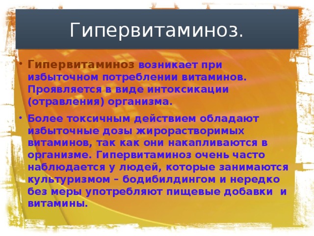 Гипервитаминоз. Гипервитаминоз  возникает при избыточном потреблении витаминов. Проявляется в виде интоксикации (отравления) организма. Более токсичным действием обладают избыточные дозы жирорастворимых витаминов, так как они накапливаются в организме. Гипервитаминоз очень часто наблюдается у людей, которые занимаются культуризмом – бодибилдингом и нередко без меры употребляют пищевые добавки и витамины.