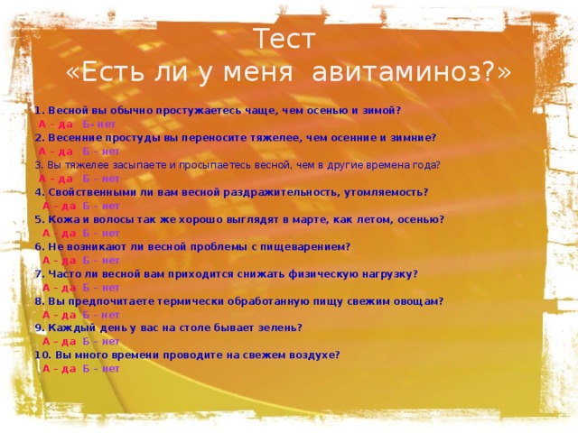 Тест  «Есть ли у меня авитаминоз?» 1. Весной вы обычно простужаетесь чаще, чем осенью и зимой?  А – да  Б- нет 2. Весенние простуды вы переносите тяжелее, чем осенние и зимние?  А – да Б – нет 3. Вы тяжелее засыпаете и просыпаетесь весной, чем в другие времена года?  А – да Б – нет 4. Свойственными ли вам весной раздражительность, утомляемость?   А – да  Б – нет 5. Кожа и волосы так же хорошо выглядят в марте, как летом, осенью?   А – да  Б – нет 6. Не возникают ли весной проблемы с пищеварением?   А – да  Б – нет 7. Часто ли весной вам приходится снижать физическую нагрузку?   А – да  Б – нет 8. Вы предпочитаете термически обработанную пищу свежим овощам?   А – да  Б – нет 9. Каждый день у вас на столе бывает зелень?   А – да  Б – нет 10. Вы много времени проводите на свежем воздухе?   А – да  Б – нет