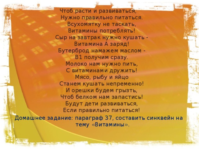 Чтоб расти и развиваться,   Нужно правильно питаться.   Всухомятку не таскать,   Витамины потреблять!   Сыр на завтрак нужно кушать -   Витамина А заряд!   Бутерброд намажем маслом -   В1 получим сразу.   Молоко нам нужно пить,   С витаминами дружить!   Мясо, рыбу и яйцо   Станем кушать непременно!   И орешки будем грызть,   Чтоб белком нам запастись!   Будут дети развиваться,   Если правильно питаться!  Домашнее задание: параграф 37, составить синквейн на тему «Витамины».