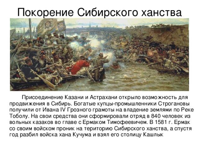 Покорение Сибирского ханства   Присоединение Казани и Астрахани открыло возможность для продвижения в Сибирь. Богатые купцы-промышленники Строгановы получили от Ивана IV Грозного грамоты на владение землями по Реке Тоболу. На свои средства они сформировали отряд в 840 человек из вольных казаков во главе с Ермаком Тимофеевичем. В 1581 г. Ермак со своим войском проник на територию Сибирского ханства, а спустя год разбил войска хана Кучума и взял его столицу Кашлык