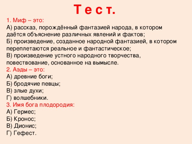 Т е с т. 1. Миф – это: А) рассказ, порождённый фантазией народа, в котором даётся объяснение различных явлений и фактов; Б) произведение, созданное народной фантазией, в котором переплетаются реальное и фантастическое; В) произведение устного народного творчества, повествование, основанное на вымысле. 2. Аэды – это: А) древние боги; Б) бродячие певцы; В) злые духи; Г) волшебники. 3. Имя бога плодородия: А) Гермес; Б) Кронос; В) Дионис; Г) Гефест.