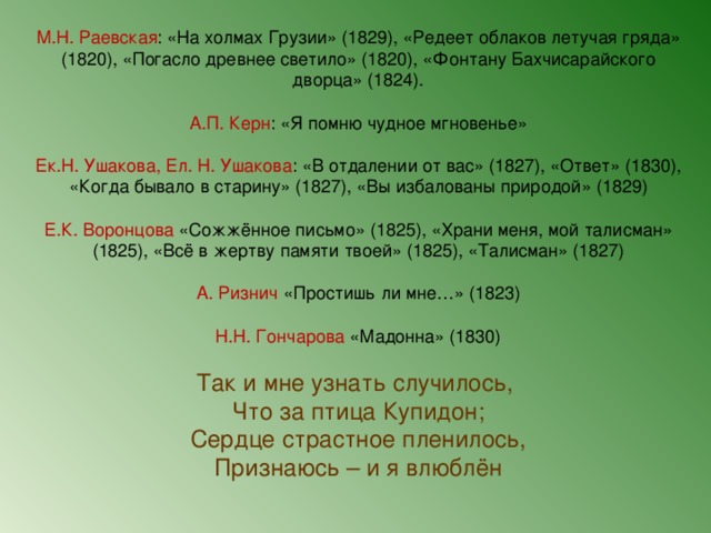 М.Н. Раевская : «На холмах Грузии» (1829), «Редеет облаков летучая гряда» (1820), «Погасло древнее светило» (1820), «Фонтану Бахчисарайского дворца» (1824). А.П. Керн : «Я помню чудное мгновенье» Ек.Н. Ушакова, Ел. Н. Ушакова : «В отдалении от вас» (1827), «Ответ» (1830), «Когда бывало в старину» (1827), «Вы избалованы природой» (1829) Е.К. Воронцова «Сожжённое письмо» (1825), «Храни меня, мой талисман» (1825), «Всё в жертву памяти твоей» (1825), «Талисман» (1827) А. Ризнич «Простишь ли мне…» (1823) Н.Н. Гончарова «Мадонна» (1830) Так и мне узнать случилось, Что за птица Купидон; Сердце страстное пленилось, Признаюсь – и я влюблён