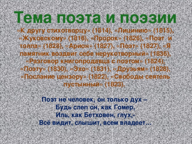 Тема поэта и поэзии «К другу стихотворцу» (1814), «Лицинию» (1815), «Жуковскому» (1816), «Пророк» (1826), «Поэт и толпа» (1828), «Арион» (1827), «Поэт» (1827), «Я памятник воздвиг себе нерукотворный» (1836), «Разговор книгопродавца с поэтом» (1824), «Поэту» (1830), «Эхо» (1831), «Друзьям» (1828), «Послание цензору» (1822), «Свободы сеятель пустынный» (1823).  Поэт не человек, он только дух – Будь слеп он, как Гомер, Иль, как Бетховен, глух,- Всё видит, слышит, всем владеет…