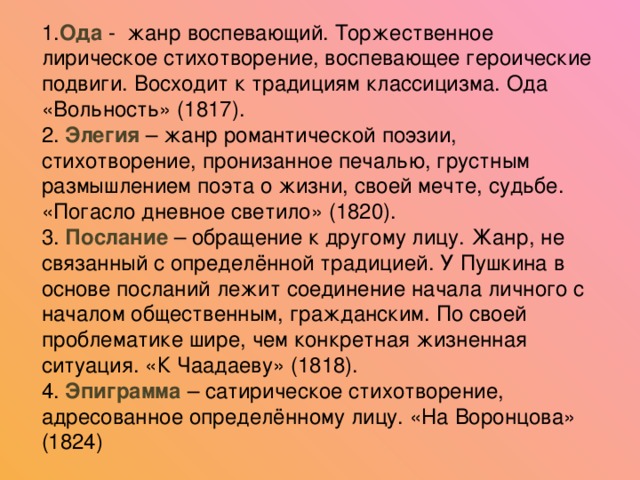 1. Ода - жанр воспевающий. Торжественное лирическое стихотворение, воспевающее героические подвиги. Восходит к традициям классицизма. Ода «Вольность» (1817). 2. Элегия – жанр романтической поэзии, стихотворение, пронизанное печалью, грустным размышлением поэта о жизни, своей мечте, судьбе. «Погасло дневное светило» (1820). 3. Послание – обращение к другому лицу. Жанр, не связанный с определённой традицией. У Пушкина в основе посланий лежит соединение начала личного с началом общественным, гражданским. По своей проблематике шире, чем конкретная жизненная ситуация. «К Чаадаеву» (1818). 4. Эпиграмма – сатирическое стихотворение, адресованное определённому лицу. «На Воронцова» (1824)