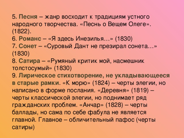 5 . Песня – жанр восходит к традициям устного народного творчества. «Песнь о Вещем Олеге». (1822). 6. Романс – «Я здесь Инезилья…» (1830) 7 . Сонет – «Суровый Дант не презирал сонета…» (1830) 8. Сатира – «Румяный критик мой, насмешник толстосумый» (1830) 9. Лирическое стихотворение, не укладывающееся в старые рамки . «К морю» (1824) – черты элегии, но написано в форме послания. «Деревня» (1819) – черты классической элегии, но поднимает ряд гражданских проблем. «Анчар» (1828) – черты баллады, но сама по себе фабула не является главной. Главное – обличительный пафос (черты сатиры)