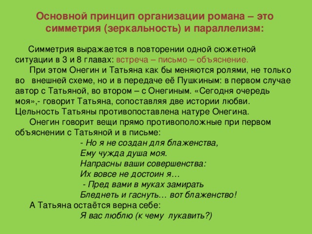 Основной принцип организации романа – это симметрия (зеркальность) и параллелизм:  Симметрия выражается в повторении одной сюжетной ситуации в 3 и 8 главах: встреча – письмо – объяснение.  При этом Онегин и Татьяна как бы меняются ролями, не только во внешней схеме, но и в передаче её Пушкиным: в первом случае автор с Татьяной, во втором – с Онегиным. «Сегодня очередь моя»,- говорит Татьяна, сопоставляя две истории любви. Цельность Татьяны противопоставлена натуре Онегина.  Онегин говорит вещи прямо противоположные при первом объяснении с Татьяной и в письме:  - Но я не создан для блаженства,  Ему чужда душа моя.  Напрасны ваши совершенства:  Их вовсе не достоин я…  - Пред вами в муках замирать  Бледнеть и гаснуть… вот блаженство!  А Татьяна остаётся верна себе:  Я вас люблю (к чему лукавить?)