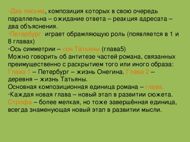 Два письма , композиция которых в свою очередь параллельна – ожидание ответа – реакция адресата – два объяснения. Петербург играет обрамляющую роль (появляется в 1 и 8 главах) Ось симметрии – сон Татьяны (глава5) Можно говорить об антитезе частей романа, связанных преимущественно с раскрытием того или иного образа: Глава 1 – Петербург – жизнь Онегина. Глава 2 – деревня – жизнь Татьяны. Основная композиционная единица романа – глава. Каждая новая глава – новый этап в развитии сюжета.