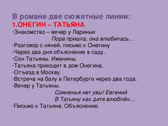 В романе две сюжетные линии: ОНЕГИН – ТАТЬЯНА Знакомство – вечер у Лариных  Пора пришла, она влюбилась… Разговор с няней, письмо к Онегину Через два дня объяснение в саду. Сон Татьяны. Именины. Татьяна приходит в дом Онегина. Отъезд в Москву. Встреча на балу в Петербурге через два года. Вечер у Татьяны.  Сомненья нет увы! Евгений  В Татьяну как дитя влюблён…