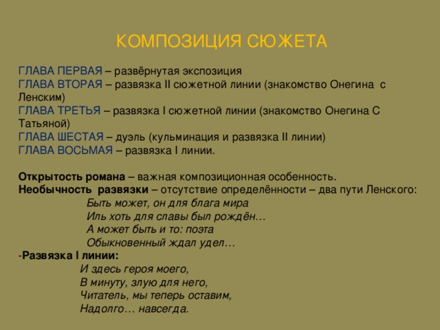 КОМПОЗИЦИЯ СЮЖЕТА ГЛАВА ПЕРВАЯ – развёрнутая экспозиция ГЛАВА ВТОРАЯ – развязка II сюжетной линии (знакомство Онегина с Ленским ) ГЛАВА ТРЕТЬЯ – развязка I сюжетной линии (знакомство Онегина С Татьяной) ГЛАВА ШЕСТАЯ – дуэль (кульминация и развязка II линии) ГЛАВА ВОСЬМАЯ – развязка I линии. Открытость романа – важная композиционная особенность. Необычность развязки – отсутствие определённости – два пути Ленского:  Быть может, он для блага мира  Иль хоть для славы был рождён…  А может быть и то: поэта  Обыкновенный ждал удел… - Развязка I линии:  И здесь героя моего,  В минуту, злую для него,  Читатель, мы теперь оставим,  Надолго… навсегда.