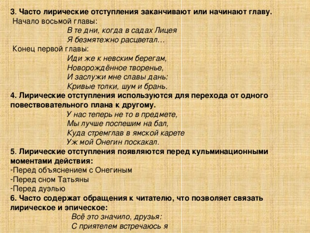 3 . Часто лирические отступления заканчивают или начинают главу.  Начало восьмой главы:  В те дни, когда в садах Лицея  Я безмятежно расцветал…  Конец первой главы:  Иди же к невским берегам,  Новорождённое творенье,  И заслужи мне славы дань:  Кривые толки, шум и брань. 4.  Лирические отступления используются для перехода от одного повествовательного плана к другому.  У нас теперь не то в предмете,  Мы лучше поспешим на бал,  Куда стремглав в ямской карете  Уж мой Онегин поскакал. 5 . Лирические отступления появляются перед кульминационными моментами действия: Перед объяснением с Онегиным Перед сном Татьяны Перед дуэлью 6. Часто содержат обращения к читателю, что позволяет связать лирическое и эпическое:  Всё это значило, друзья:  С приятелем встречаюсь я