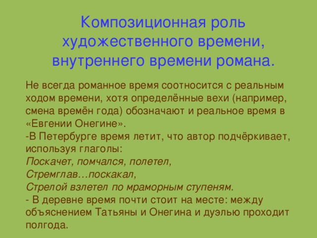 Композиционная роль художественного времени, внутреннего времени романа. Не всегда романное время соотносится с реальным ходом времени, хотя определённые вехи (например, смена времён года) обозначают и реальное время в «Евгении Онегине». -В Петербурге время летит, что автор подчёркивает, используя глаголы: Поскачет, помчался, полетел, Стремглав…поскакал, Стрелой взлетел по мраморным ступеням. - В деревне время почти стоит на месте: между объяснением Татьяны и Онегина и дуэлью проходит полгода.