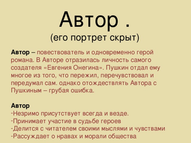 Автор . (его портрет скрыт) Автор – повествователь и одновременно герой романа. В Авторе отразилась личность самого создателя «Евгения Онегина». Пушкин отдал ему многое из того, что пережил, перечувствовал и передумал сам. однако отождествлять Автора с Пушкиным – грубая ошибка. Автор