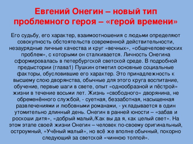 Евгений Онегин – новый тип проблемного героя – «герой времени» Его судьбу, его характер, взаимоотношения с людьми определяют совокупность обстоятельств современной действительности, незаурядные личные качества и круг «вечных», «общечеловеческих проблем», с которыми он сталкивается. Личность Онегина сформировалась в петербургской светской среде. В подробной предыстории (глава1) Пушкин отметил основные социальные факторы, обусловившие его характер. Это принадлежность к высшему слою дворянства, обычные для этого круга воспитание, обучение, первые шаги в свете, опыт «однообразной и пёстрой» жизни в течение восьми лет. Жизнь «свободного» дворянина, не обременённого службой, - суетная, беззаботная, насыщенная развлечениями и любовными романами, - укладывается в один утомительно длинный день. Онегин в ранней юности – «забав и роскоши дитя», «добрый малый,/Как вы да я, как целый свет». На этом этапе своей жизни Онегин – человек по-своему оригинальный, остроумный, «Учёный малый», но всё же вполне обычный, покорно следующий за светской «чинною толпой».