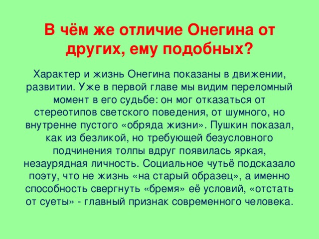 В чём же отличие Онегина от других, ему подобных? Характер и жизнь Онегина показаны в движении, развитии. Уже в первой главе мы видим переломный момент в его судьбе: он мог отказаться от стереотипов светского поведения, от шумного, но внутренне пустого «обряда жизни». Пушкин показал, как из безликой, но требующей безусловного подчинения толпы вдруг появилась яркая, незаурядная личность. Социальное чутьё подсказало поэту, что не жизнь «на старый образец», а именно способность свергнуть «бремя» её условий, «отстать от суеты» - главный признак современного человека.