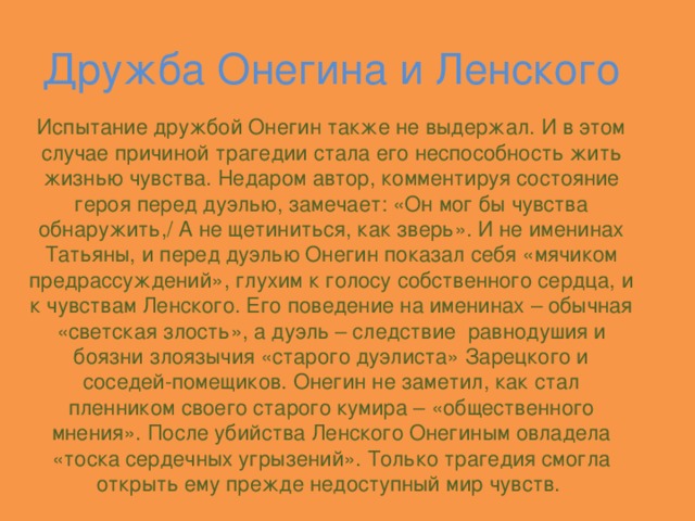 Дружба Онегина и Ленского Испытание дружбой Онегин также не выдержал. И в этом случае причиной трагедии стала его неспособность жить жизнью чувства. Недаром автор, комментируя состояние героя перед дуэлью, замечает: «Он мог бы чувства обнаружить,/ А не щетиниться, как зверь». И не именинах Татьяны, и перед дуэлью Онегин показал себя «мячиком предрассуждений», глухим к голосу собственного сердца, и к чувствам Ленского. Его поведение на именинах – обычная «светская злость», а дуэль – следствие равнодушия и боязни злоязычия «старого дуэлиста» Зарецкого и соседей-помещиков. Онегин не заметил, как стал пленником своего старого кумира – «общественного мнения». После убийства Ленского Онегиным овладела «тоска сердечных угрызений». Только трагедия смогла открыть ему прежде недоступный мир чувств.