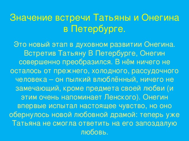 Значение встречи Татьяны и Онегина в Петербурге. Это новый этап в духовном развитии Онегина. Встретив Татьяну В Петербурге, Онегин совершенно преобразился. В нём ничего не осталось от прежнего, холодного, рассудочного человека – он пылкий влюблённый, ничего не замечающий, кроме предмета своей любви (и этим очень напоминает Ленского). Онегин впервые испытал настоящее чувство, но оно обернулось новой любовной драмой: теперь уже Татьяна не смогла ответить на его запоздалую любовь.